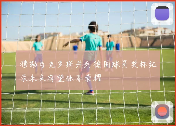 穆勒与克罗斯并列德国球员奖杯纪录未来有望独享荣耀
