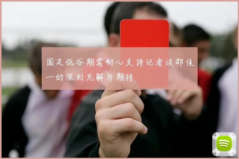 国足低谷期需耐心支持记者谈邵佳一的深刻见解与期待