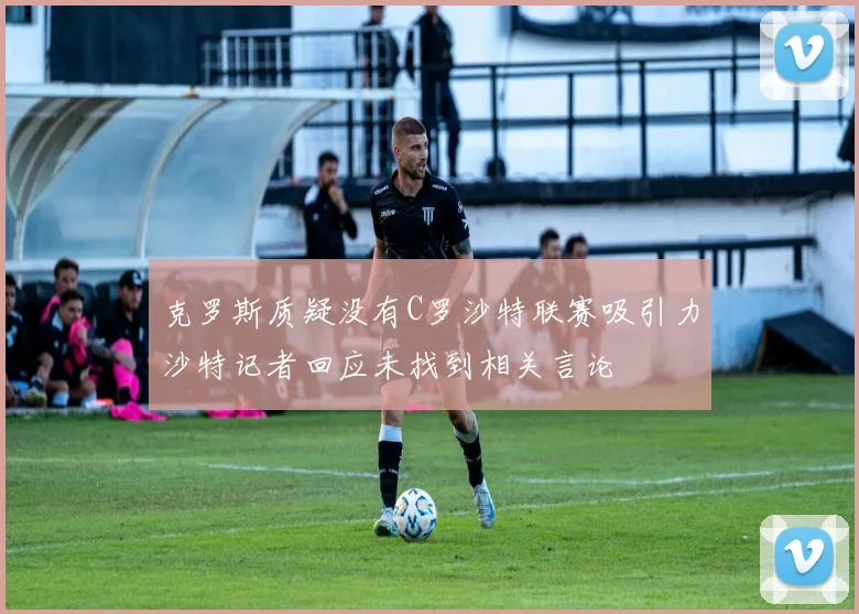 克罗斯质疑没有C罗沙特联赛吸引力沙特记者回应未找到相关言论