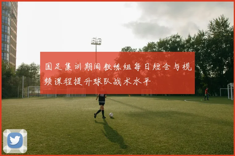 国足集训期间教练组每日短会与视频课程提升球队战术水平