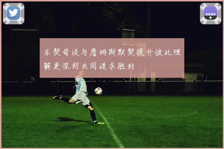 东契奇谈与詹姆斯默契提升彼此理解更深刻共同追求胜利