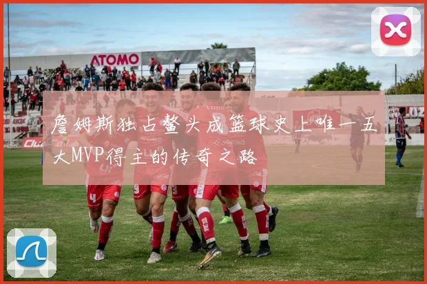 詹姆斯独占鳌头成篮球史上唯一五大MVP得主的传奇之路