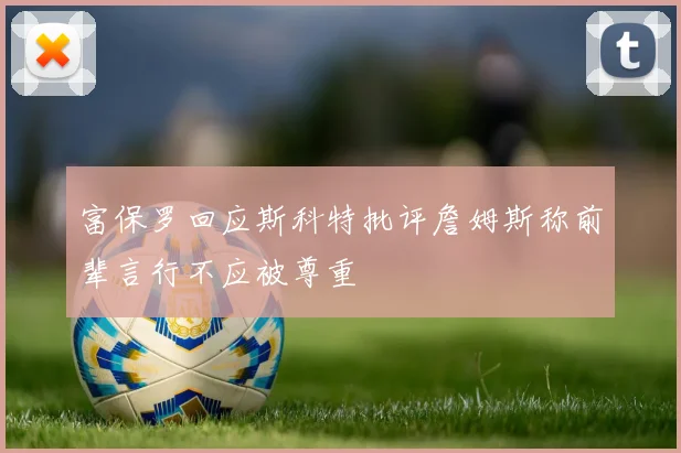 富保罗回应斯科特批评詹姆斯称前辈言行不应被尊重