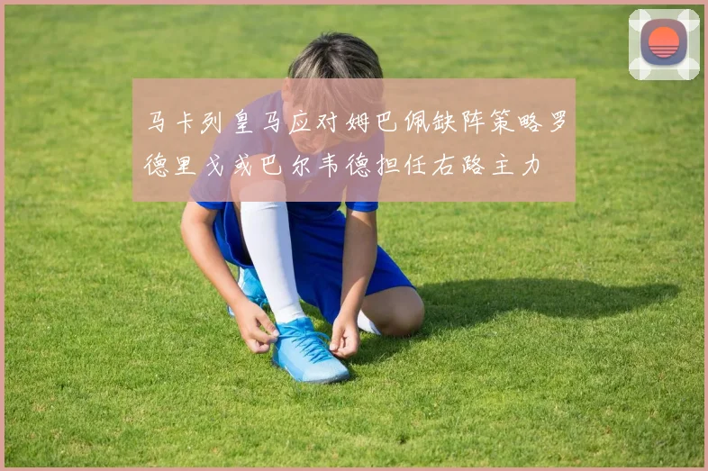 马卡列皇马应对姆巴佩缺阵策略罗德里戈或巴尔韦德担任右路主力