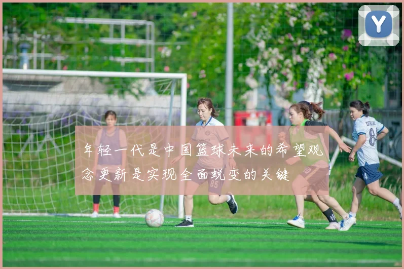 年轻一代是中国篮球未来的希望观念更新是实现全面蜕变的关键