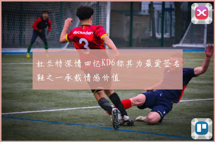 杜兰特深情回忆KD6称其为最爱签名鞋之一承载情感价值