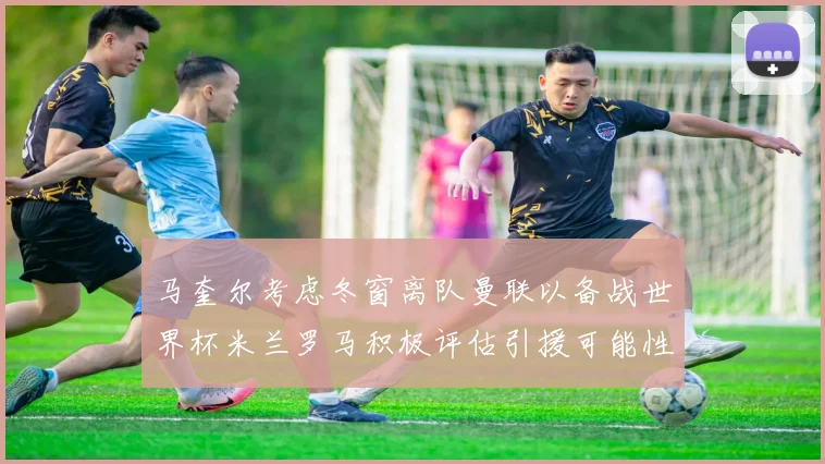 马奎尔考虑冬窗离队曼联以备战世界杯米兰罗马积极评估引援可能性
