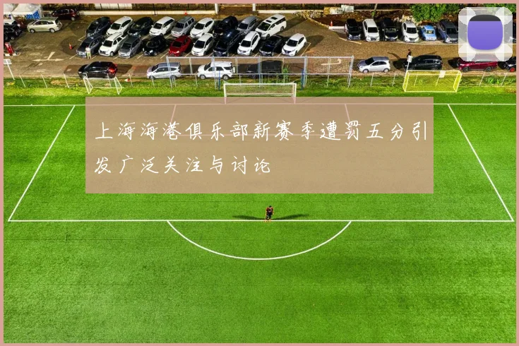 上海海港俱乐部新赛季遭罚五分引发广泛关注与讨论