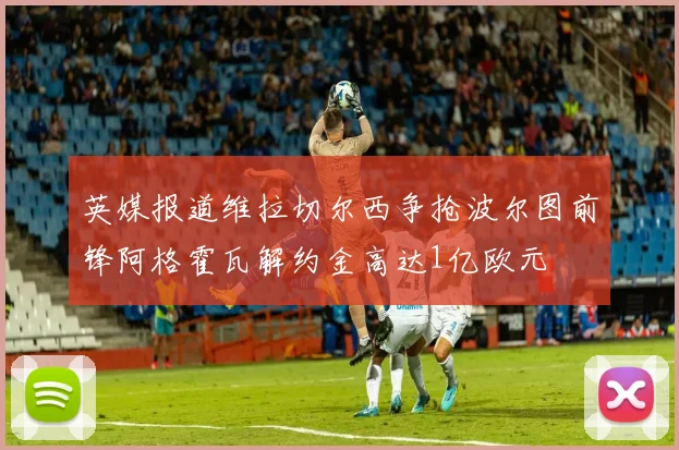 英媒报道维拉切尔西争抢波尔图前锋阿格霍瓦解约金高达1亿欧元