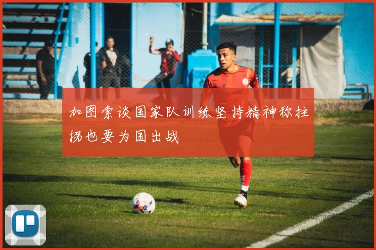 加图索谈国家队训练坚持精神称拄拐也要为国出战