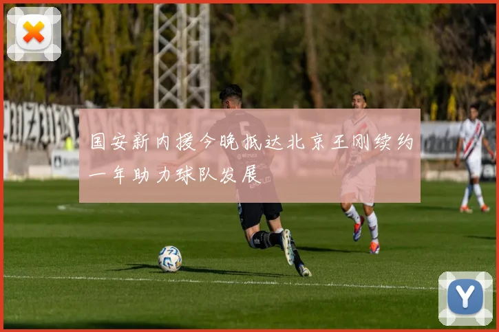 国安新内援今晚抵达北京王刚续约一年助力球队发展