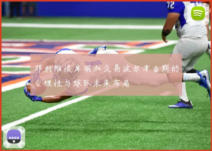 邓利维谈库明加交易波尔津吉斯的合理性与球队未来布局