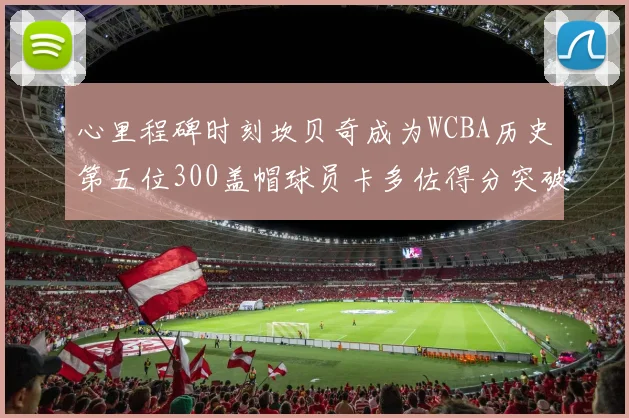 心里程碑时刻坎贝奇成为WCBA历史第五位300盖帽球员卡多佐得分突破1000大关