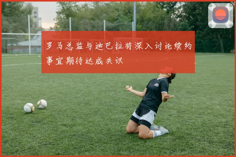 罗马总监与迪巴拉将深入讨论续约事宜期待达成共识