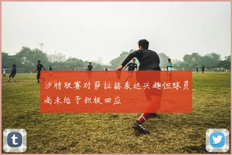 沙特联赛对萨拉赫表达兴趣但球员尚未给予积极回应
