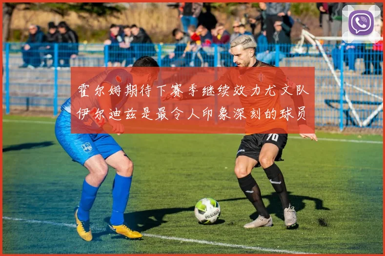 霍尔姆期待下赛季继续效力尤文队伊尔迪兹是最令人印象深刻的球员