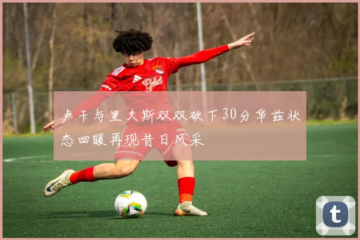 卢卡与里夫斯双双砍下30分华兹状态回暖再现昔日风采